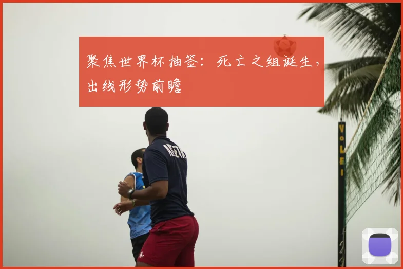 聚焦世界杯抽签：死亡之组诞生，出线形势前瞻