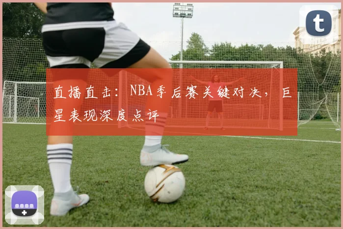 直播直击：NBA季后赛关键对决，巨星表现深度点评