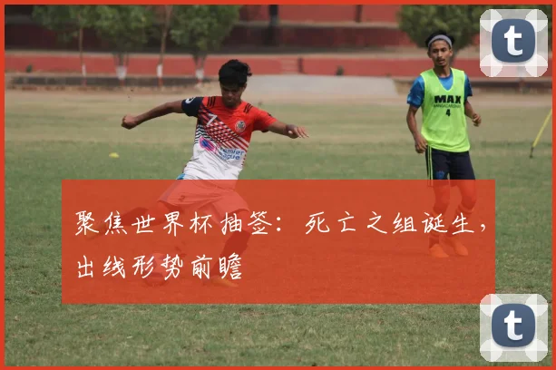 聚焦世界杯抽签：死亡之组诞生，出线形势前瞻