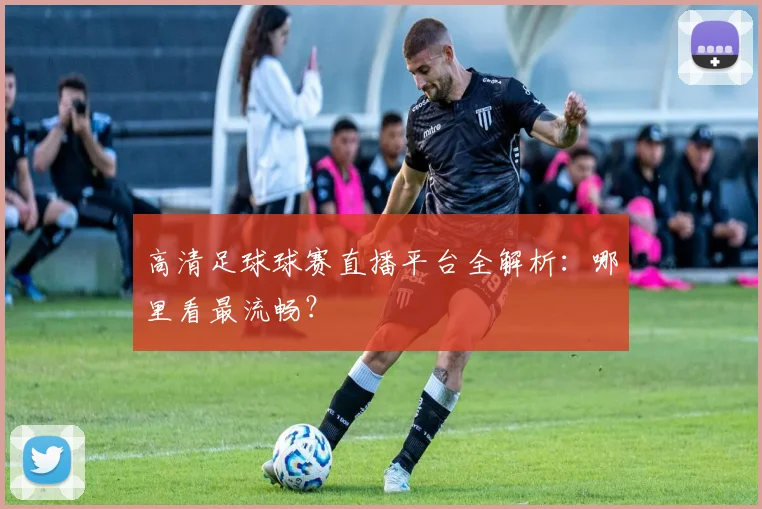 高清足球球赛直播平台全解析:哪里看最流畅?